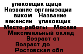 упаковщик(щица) › Название организации ­ виком › Название вакансии ­ упаковщик › Место работы ­ Москва › Максимальный оклад ­ 80 000 › Возраст от ­ 18 › Возраст до ­ 55 - Ростовская обл. Работа » Вакансии   . Ростовская обл.